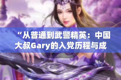 “从普通到武警精英：中国大叔Gary的入党历程与成长之路”