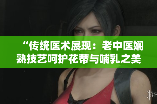 “传统医术展现：老中医娴熟技艺呵护花蒂与哺乳之美”