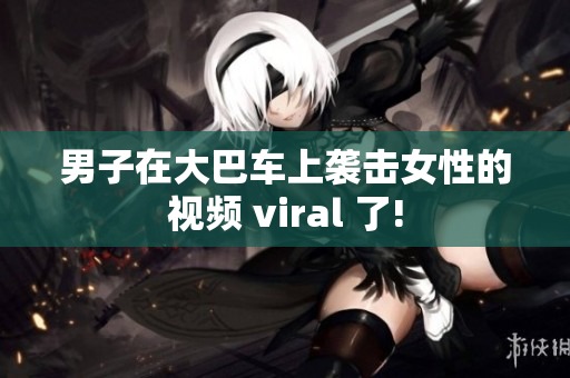 男子在大巴车上袭击女性的视频 viral 了!