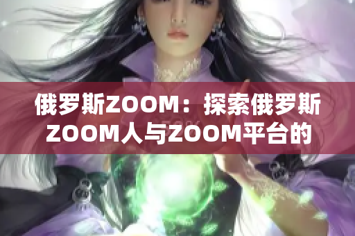 俄罗斯ZOOM：探索俄罗斯ZOOM人与ZOOM平台的独特关系