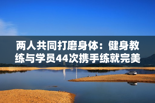两人共同打磨身体：健身教练与学员44次携手练就完美身材