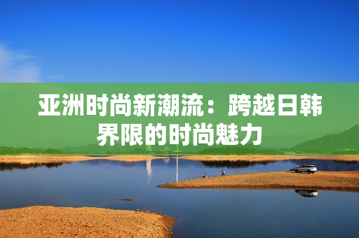 亚洲时尚新潮流：跨越日韩界限的时尚魅力