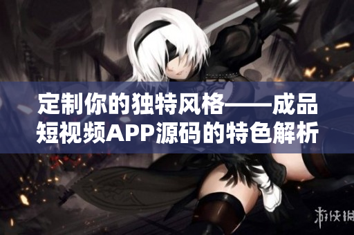 定制你的独特风格——成品短视频APP源码的特色解析