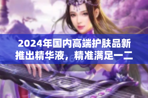2024年国内高端护肤品新推出精华液，精准满足一二线城市消费者需求