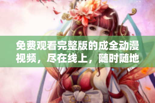 免费观看完整版的成全动漫视频，尽在线上，随时随地打开手机或电脑观赏