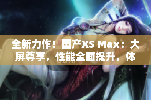 全新力作！国产XS Max：大屏尊享，性能全面提升，体验超乎想象