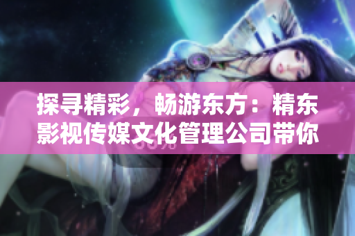 探寻精彩，畅游东方：精东影视传媒文化管理公司带你领略东方文化之美