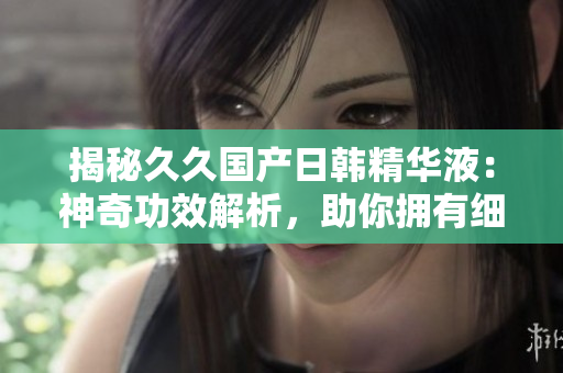 揭秘久久国产日韩精华液：神奇功效解析，助你拥有细腻肌肤的秘密大公开！