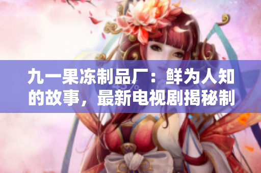 九一果冻制品厂：鲜为人知的故事，最新电视剧揭秘制胜甜蜜秘籍