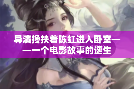 导演搀扶着陈红进入卧室——一个电影故事的诞生