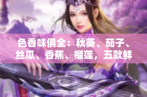 色香味俱全：秋葵、茄子、丝瓜、香蕉、榴莲，五款鲜美水果蔬菜大比拼！
