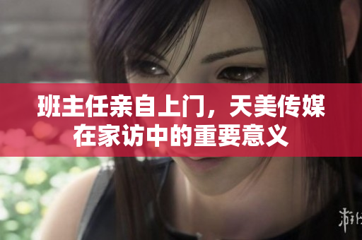 班主任亲自上门，天美传媒在家访中的重要意义