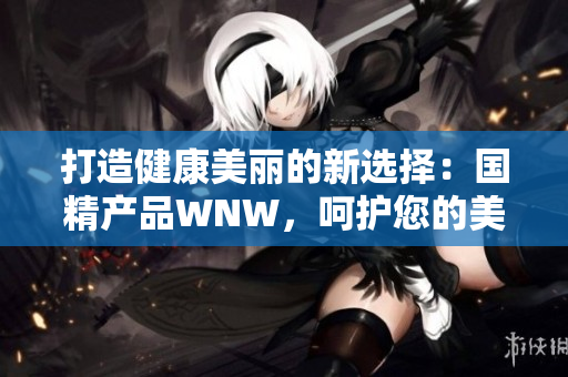 打造健康美丽的新选择：国精产品WNW，呵护您的美好生活