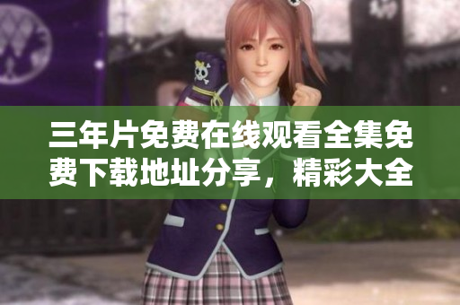 三年片免费在线观看全集免费下载地址分享，精彩大全等你来看