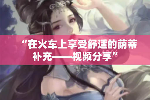 “在火车上享受舒适的荫蒂补充——视频分享”