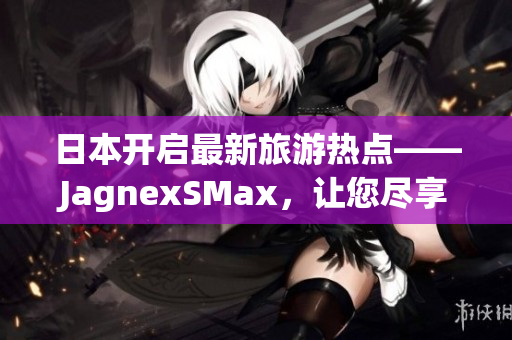 日本开启最新旅游热点——JagnexSMax，让您尽享绝妙体验！