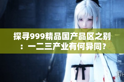 探寻999精品国产品区之别：一二三产业有何异同？