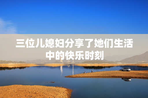 三位儿媳妇分享了她们生活中的快乐时刻