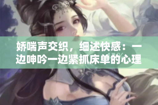 娇喘声交织，细述快感：一边呻吟一边紧抓床单的心理解读