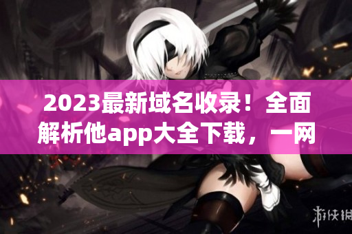 2023最新域名收录！全面解析他app大全下载，一网打尽最全资源