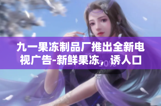 九一果冻制品厂推出全新电视广告-新鲜果冻，诱人口感再度升级