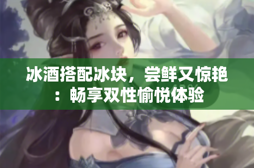 冰酒搭配冰块，尝鲜又惊艳：畅享双性愉悦体验