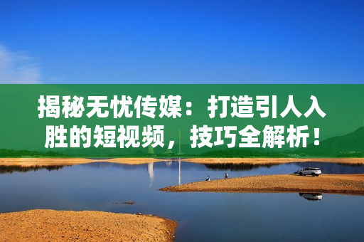 揭秘无忧传媒：打造引人入胜的短视频，技巧全解析！