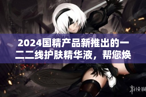 2024国精产品新推出的一二二线护肤精华液，帮您焕发肌肤光彩