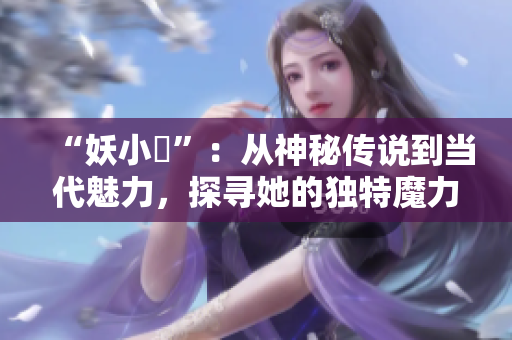 “妖小槡”：从神秘传说到当代魅力，探寻她的独特魔力