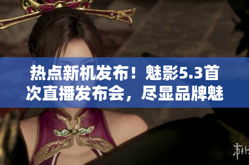 热点新机发布！魅影5.3首次直播发布会，尽显品牌魅力