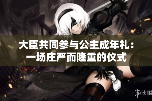 大臣共同参与公主成年礼：一场庄严而隆重的仪式