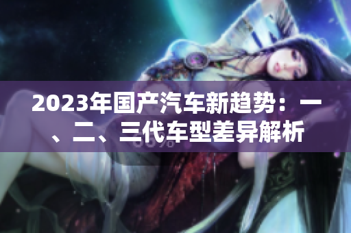 2023年国产汽车新趋势：一、二、三代车型差异解析