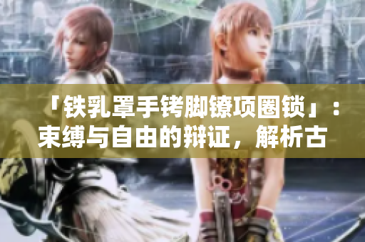 「铁乳罩手铐脚镣项圈锁」：束缚与自由的辩证，解析古代刑具的文化意义