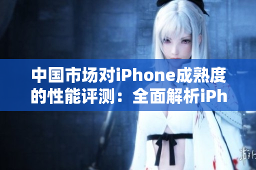 中国市场对iPhone成熟度的性能评测：全面解析iPhone在中国用户中的表现