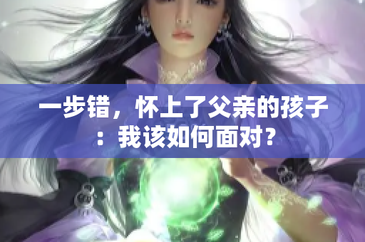 一步错，怀上了父亲的孩子：我该如何面对？
