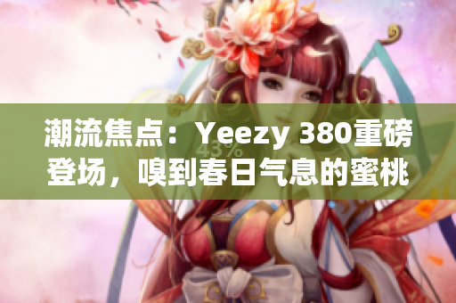 潮流焦点：Yeezy 380重磅登场，嗅到春日气息的蜜桃粉与清新白