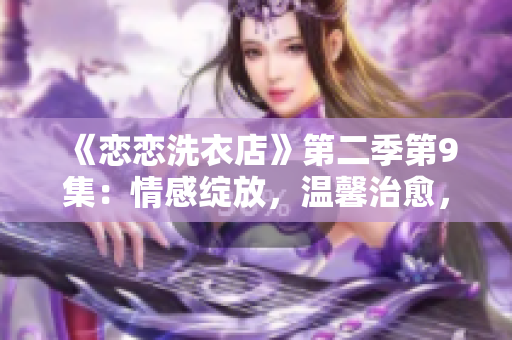 《恋恋洗衣店》第二季第9集：情感绽放，温馨治愈，揭秘爱情之苦衷