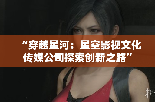 “穿越星河：星空影视文化传媒公司探索创新之路”