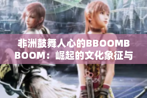 非洲鼓舞人心的BBOOMBBOOM：崛起的文化象征与全球影响