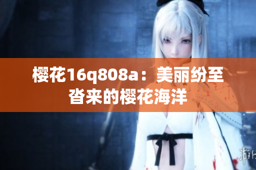 樱花16q808a：美丽纷至沓来的樱花海洋