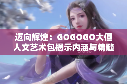 迈向辉煌：GOGOGO大但人文艺术包揭示内涵与精髓