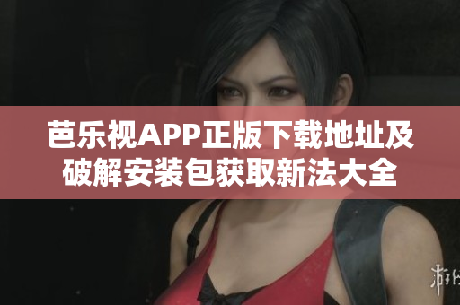 芭乐视APP正版下载地址及破解安装包获取新法大全