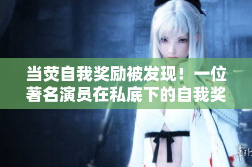 当荧自我奖励被发现！一位著名演员在私底下的自我奖励惹来关注