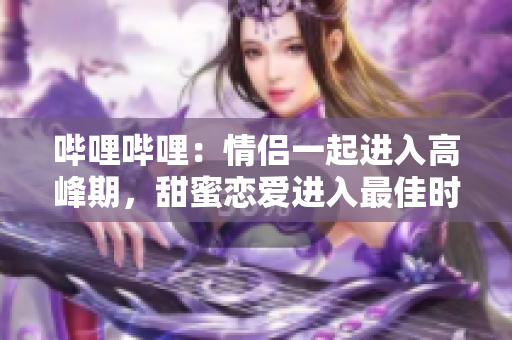 哔哩哔哩：情侣一起进入高峰期，甜蜜恋爱进入最佳时期