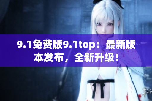 9.1免费版9.1top：最新版本发布，全新升级！