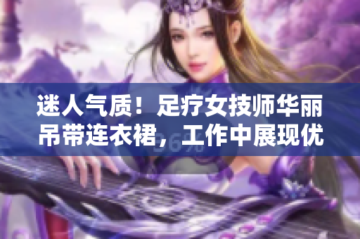 迷人气质！足疗女技师华丽吊带连衣裙，工作中展现优雅魅力