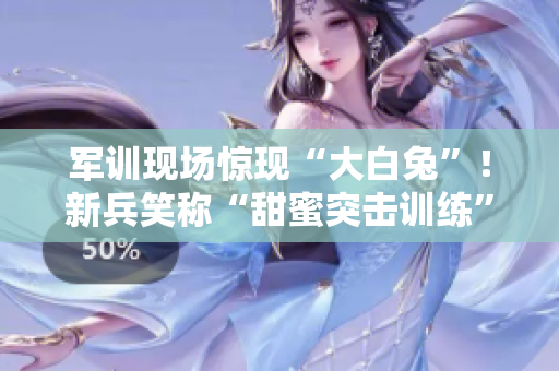 军训现场惊现“大白兔”！新兵笑称“甜蜜突击训练”