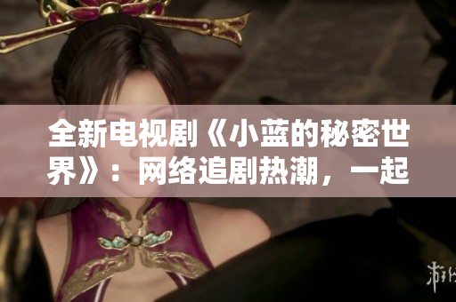 全新电视剧《小蓝的秘密世界》：网络追剧热潮，一起解锁小蓝的生活情节