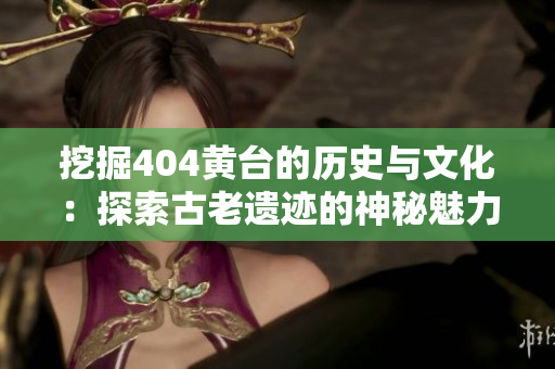挖掘404黄台的历史与文化：探索古老遗迹的神秘魅力