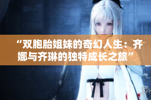 “双胞胎姐妹的奇幻人生：齐娜与齐琳的独特成长之旅”
